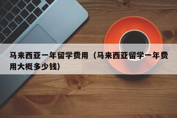 马来西亚一年留学费用（马来西亚留学一年费用大概多少钱）