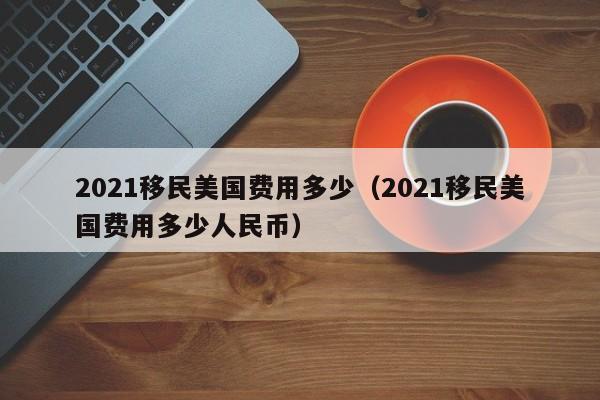 2021移民美国费用多少（2021移民美国费用多少人民币）