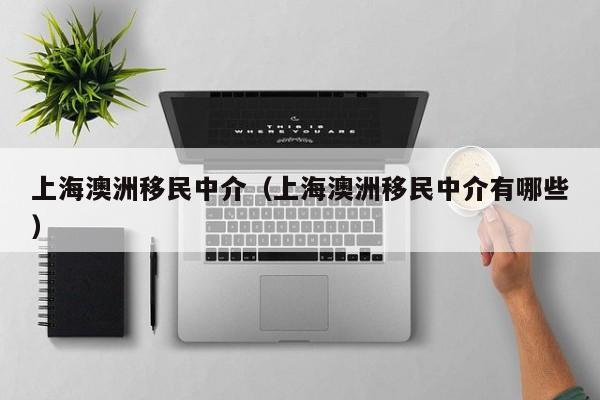 上海澳洲移民中介（上海澳洲移民中介有哪些）