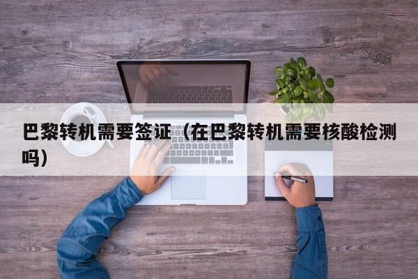 巴黎转机需要签证（在巴黎转机需要核酸检测吗）
