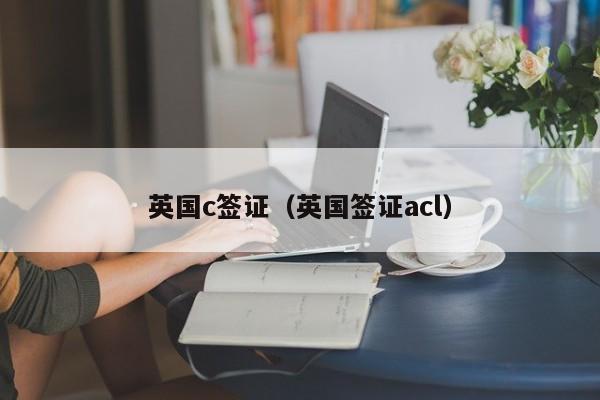 英国c签证（英国签证acl）