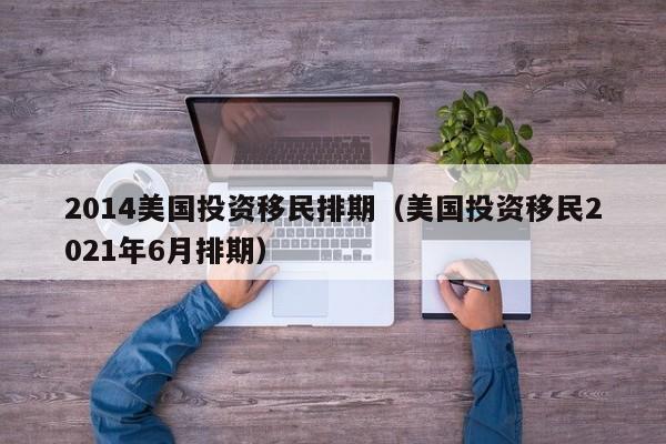 2014美国投资移民排期（美国投资移民2021年6月排期）