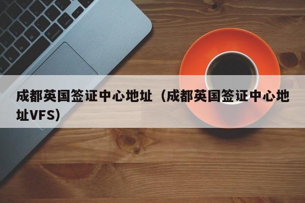 成都英国签证中心地址（成都英国签证中心地址VFS）