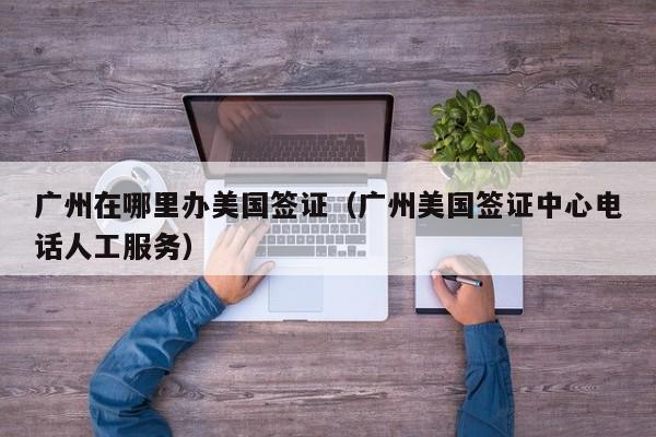 广州在哪里办美国签证（广州美国签证中心电话人工服务）