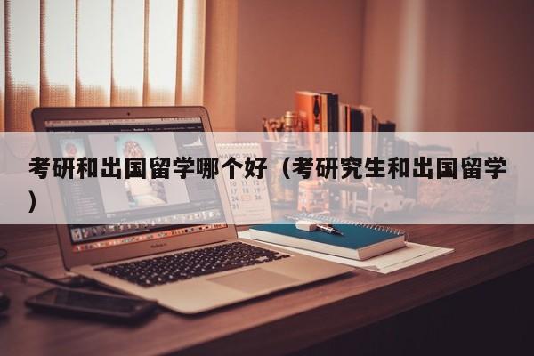 考研和出国留学哪个好（考研究生和出国留学）