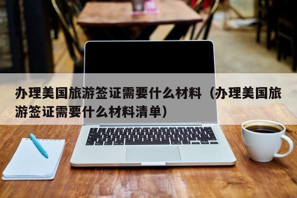 办理美国旅游签证需要什么材料（办理美国旅游签证需要什么材料清单）