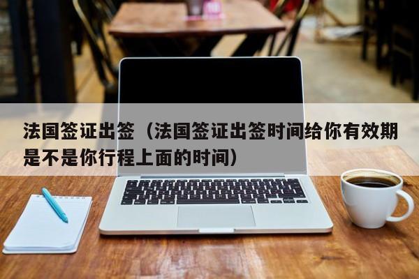 法国签证出签（法国签证出签时间给你有效期是不是你行程上面的时间）