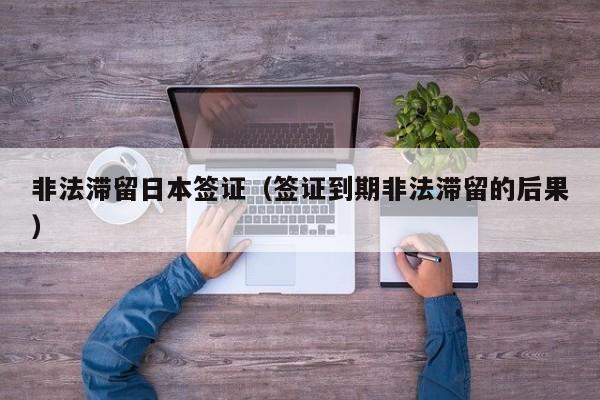 非法滞留日本签证（签证到期非法滞留的后果）