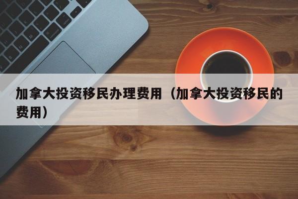 加拿大投资移民办理费用（加拿大投资移民的费用）