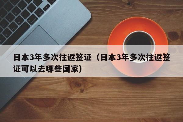 日本3年多次往返签证（日本3年多次往返签证可以去哪些国家）