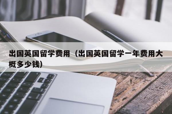 出国英国留学费用（出国英国留学一年费用大概多少钱）