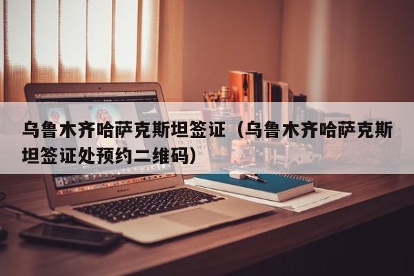 乌鲁木齐哈萨克斯坦签证（乌鲁木齐哈萨克斯坦签证处预约二维码）