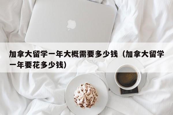 加拿大留学一年大概需要多少钱（加拿大留学一年要花多少钱）