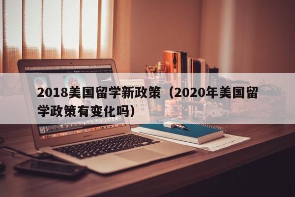 2018美国留学新政策（2020年美国留学政策有变化吗）