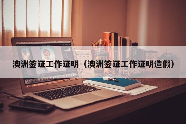 澳洲签证工作证明（澳洲签证工作证明造假）
