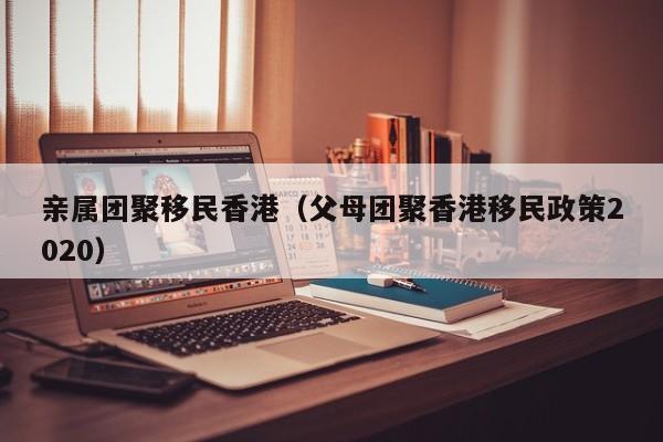 亲属团聚移民香港（父母团聚香港移民政策2020）