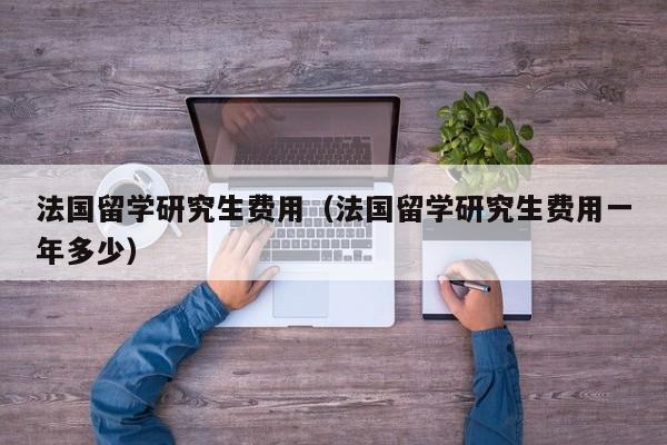 法国留学研究生费用（法国留学研究生费用一年多少）