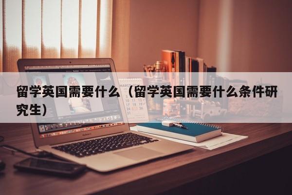 留学英国需要什么（留学英国需要什么条件研究生）