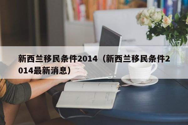 新西兰移民条件2014（新西兰移民条件2014最新消息）