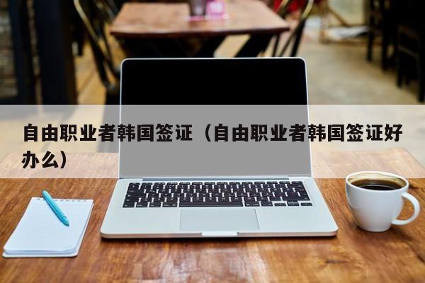 自由职业者韩国签证（自由职业者韩国签证好办么）
