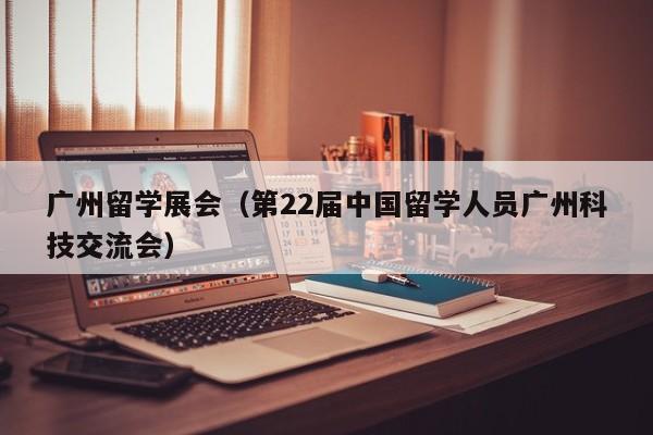 广州留学展会（第22届中国留学人员广州科技交流会）