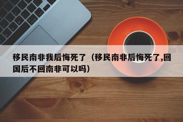 移民南非我后悔死了（移民南非后悔死了,回国后不回南非可以吗）