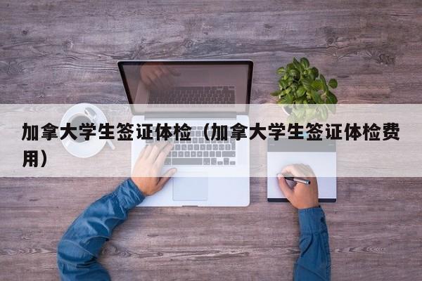 加拿大学生签证体检（加拿大学生签证体检费用）