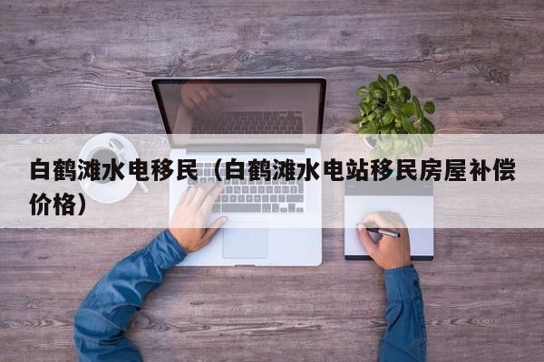 白鹤滩水电移民（白鹤滩水电站移民房屋补偿价格）