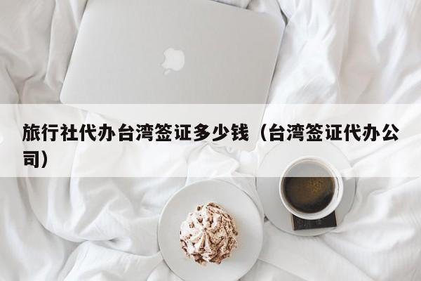 旅行社代办台湾签证多少钱（台湾签证代办公司）