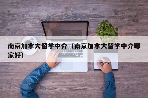 南京加拿大留学中介（南京加拿大留学中介哪家好）