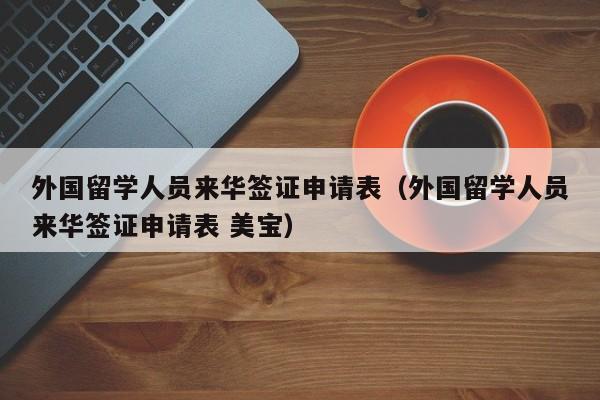 外国留学人员来华签证申请表（外国留学人员来华签证申请表 美宝）