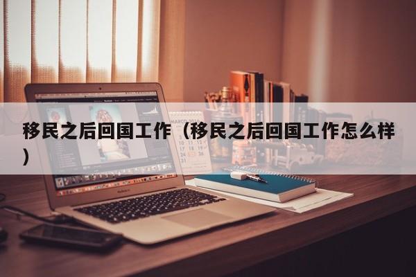 移民之后回国工作（移民之后回国工作怎么样）