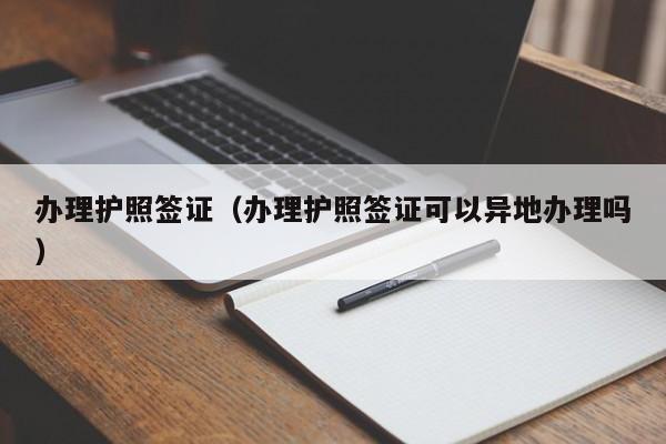 办理护照签证（办理护照签证可以异地办理吗）
