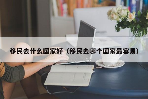 移民去什么国家好（移民去哪个国家最容易）