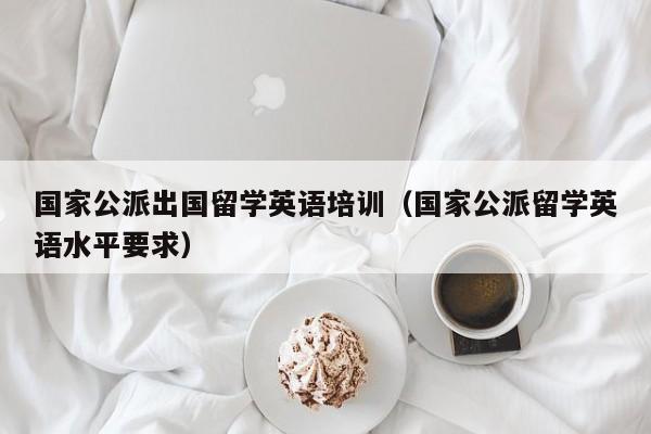 国家公派出国留学英语培训（国家公派留学英语水平要求）