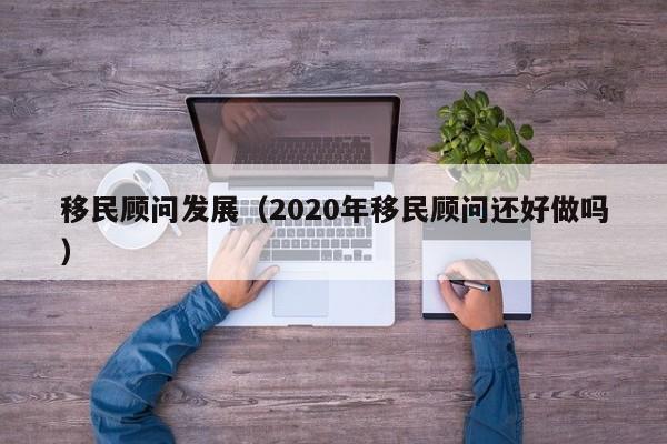 移民顾问发展（2020年移民顾问还好做吗）