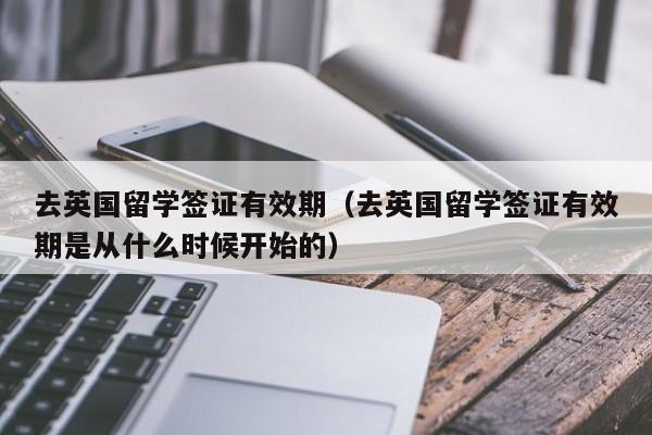 去英国留学签证有效期（去英国留学签证有效期是从什么时候开始的）