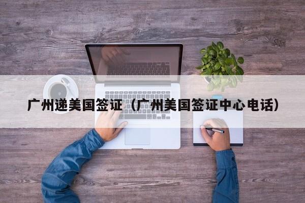 广州递美国签证（广州美国签证中心电话）
