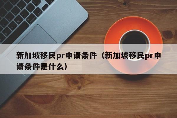 新加坡移民pr申请条件（新加坡移民pr申请条件是什么）