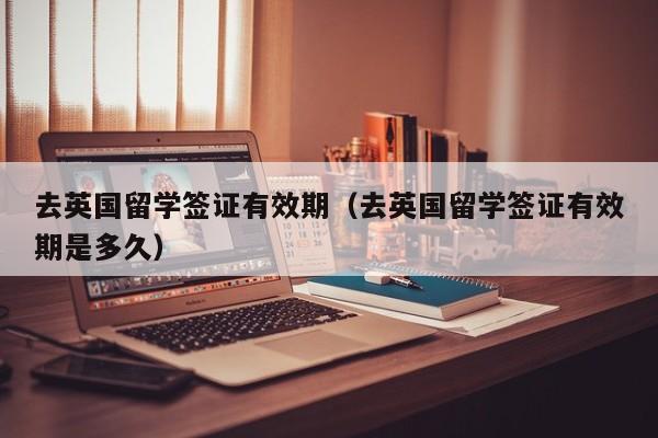 去英国留学签证有效期（去英国留学签证有效期是多久）