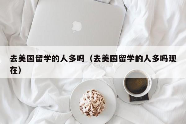 去美国留学的人多吗（去美国留学的人多吗现在）