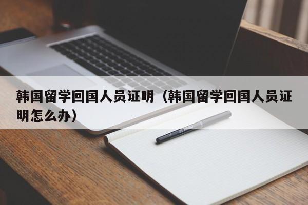 韩国留学回国人员证明（韩国留学回国人员证明怎么办）