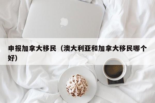 申报加拿大移民（澳大利亚和加拿大移民哪个好）