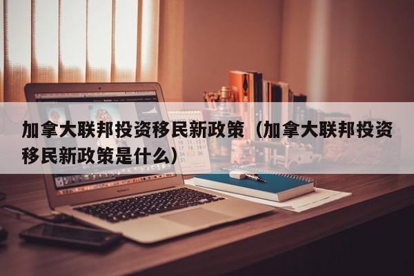 加拿大联邦投资移民新政策（加拿大联邦投资移民新政策是什么）