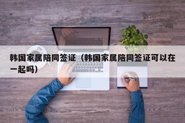 韩国家属陪同签证（韩国家属陪同签证可以在一起吗）
