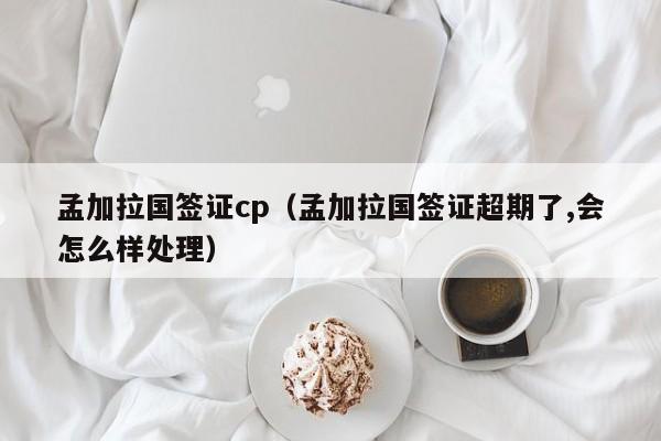 孟加拉国签证cp（孟加拉国签证超期了,会怎么样处理）