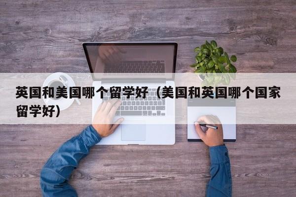 英国和美国哪个留学好（美国和英国哪个国家留学好）