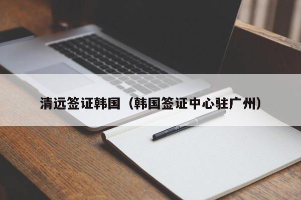 清远签证韩国（韩国签证中心驻广州）