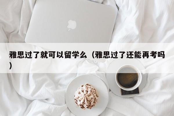 雅思过了就可以留学么（雅思过了还能再考吗）