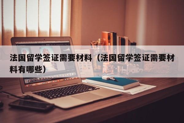 法国留学签证需要材料（法国留学签证需要材料有哪些）